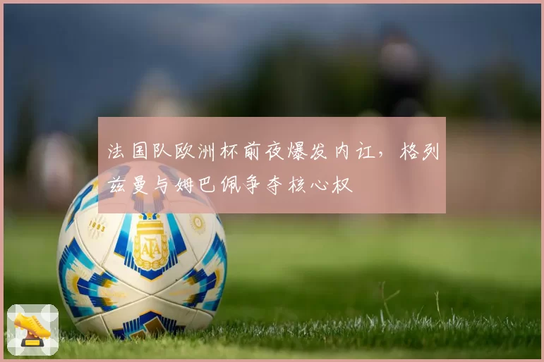 法国队欧洲杯前夜爆发内讧，格列兹曼与姆巴佩争夺核心权