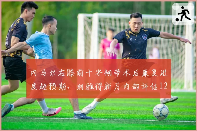 内马尔右膝前十字韧带术后康复进度超预期，利雅得新月内部评估12月底回归 vs 原定明年3月
