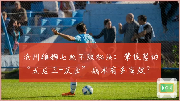 沧州雄狮七轮不败秘诀：肇俊哲的“五后卫+反击”战术有多高效？