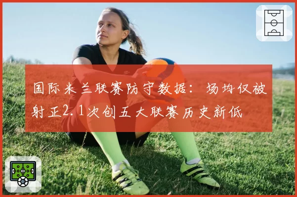 国际米兰联赛防守数据:场均仅被射正2.1次创五大联赛历史新低