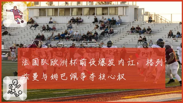 法国队欧洲杯前夜爆发内讧,格列兹曼与姆巴佩争夺核心权
