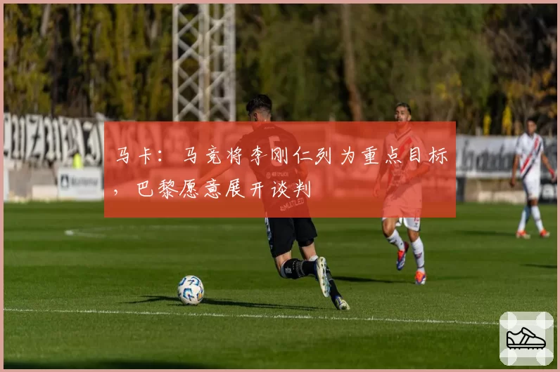 马卡:马竞将李刚仁列为重点目标,巴黎愿意展开谈判