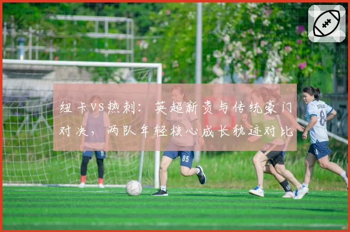 纽卡vs热刺：英超新贵与传统豪门对决，两队年轻核心成长轨迹对比