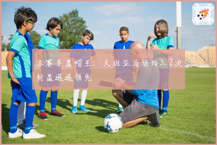 本赛季盖帽王:文班亚马场均3.2次封盖遥遥领先