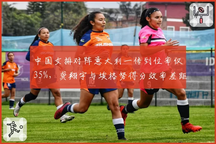 中国女排对阵意大利一传到位率仅35%，龚翔宇与埃格努得分效率差距明显
