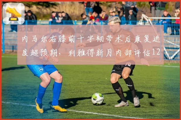 内马尔右膝前十字韧带术后康复进度超预期，利雅得新月内部评估12月底回归 vs 原定明年3月