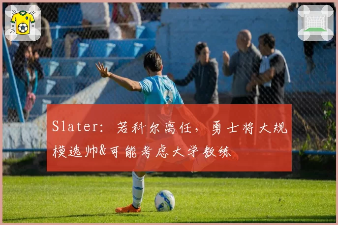 Slater：若科尔离任，勇士将大规模选帅&可能考虑大学教练