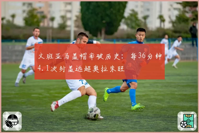 文班亚马盖帽率破历史:每36分钟4.1次封盖远超奥拉朱旺