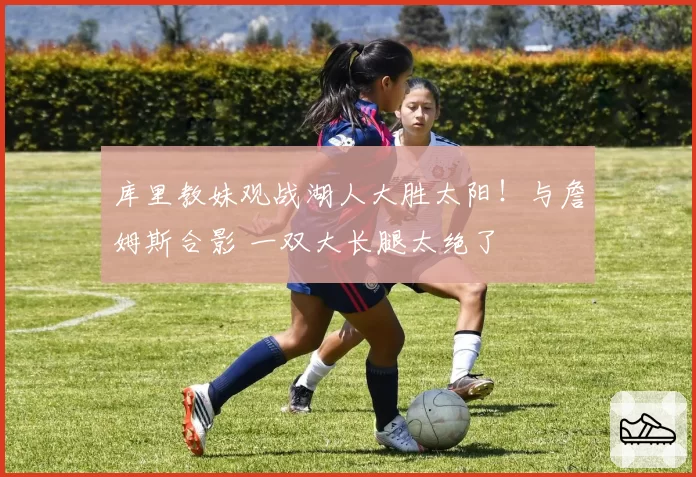 库里教妹观战湖人大胜太阳！与詹姆斯合影 一双大长腿太绝了