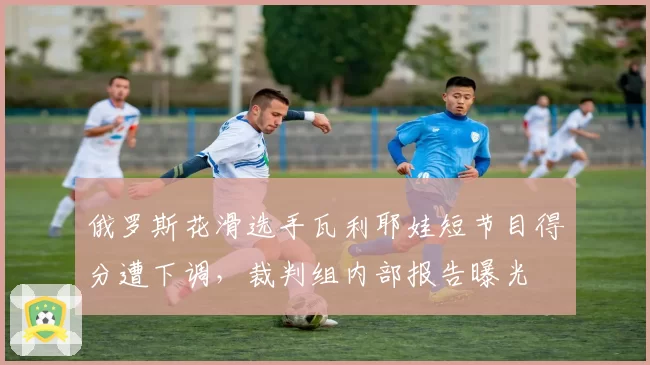 俄罗斯花滑选手瓦利耶娃短节目得分遭下调，裁判组内部报告曝光