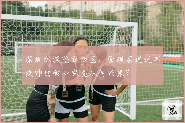 深圳队深陷降级区，管理层迟迟不换帅的耐心究竟从何而来？