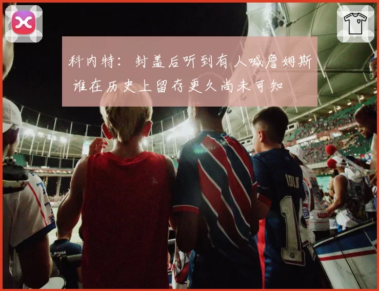 科内特:封盖后听到有人喊詹姆斯 谁在历史上留存更久尚未可知