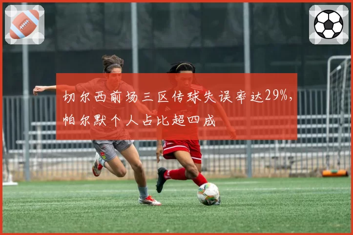 切尔西前场三区传球失误率达29%，帕尔默个人占比超四成