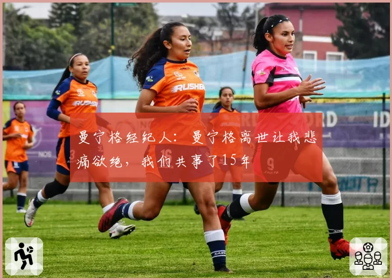 曼宁格经纪人：曼宁格离世让我悲痛欲绝，我们共事了15年