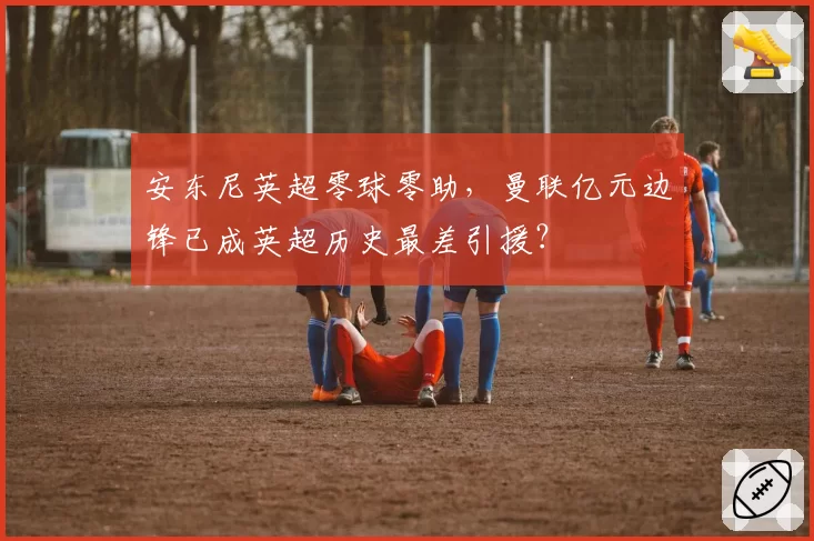 安东尼英超零球零助,曼联亿元边锋已成英超历史最差引援?