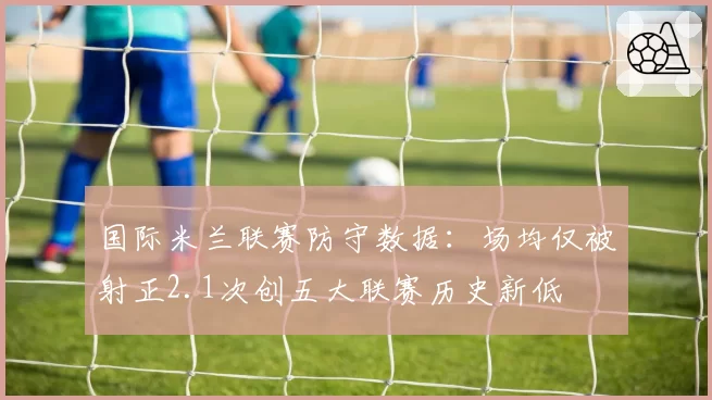 国际米兰联赛防守数据:场均仅被射正2.1次创五大联赛历史新低