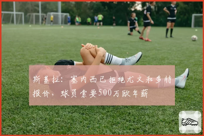 斯基拉:塞内西已拒绝尤文和多特报价,球员索要500万欧年薪