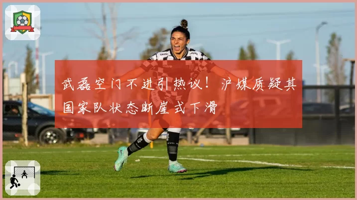 武磊空门不进引热议！沪媒质疑其国家队状态断崖式下滑