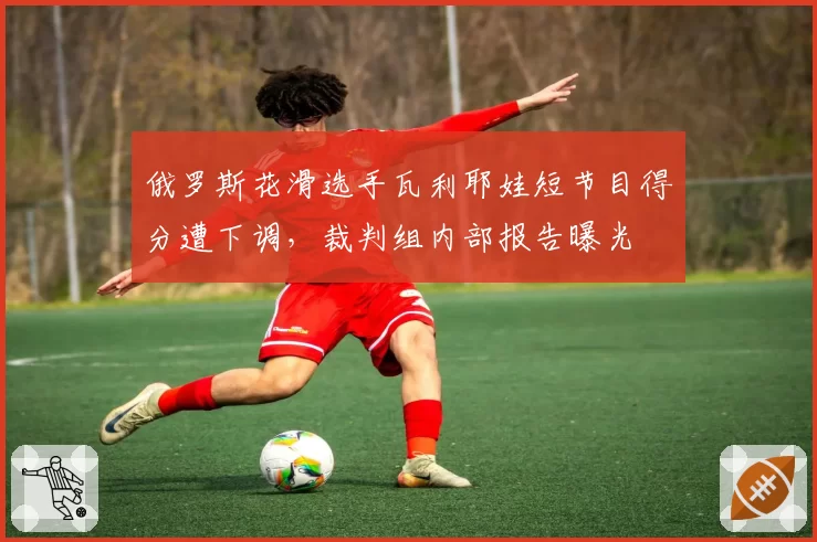 俄罗斯花滑选手瓦利耶娃短节目得分遭下调，裁判组内部报告曝光