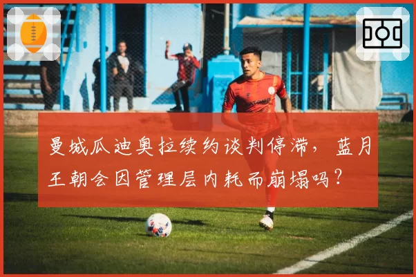 曼城瓜迪奥拉续约谈判停滞,蓝月王朝会因管理层内耗而崩塌吗?