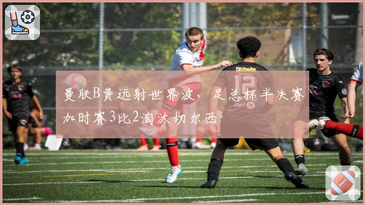 曼联B费远射世界波,足总杯半决赛加时赛3比2淘汰切尔西