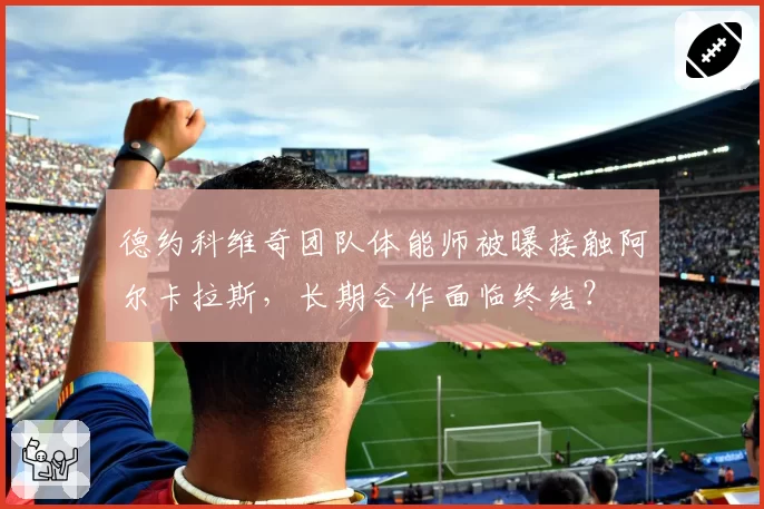 德约科维奇团队体能师被曝接触阿尔卡拉斯，长期合作面临终结？