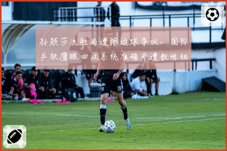 孙颖莎决胜局遭擦边球争议,国际乒联鹰眼回放系统准确率遭教练组质疑