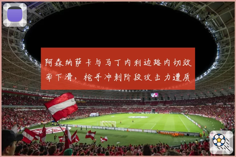 阿森纳萨卡与马丁内利边路内切效率下滑，枪手冲刺阶段攻击力遭质疑