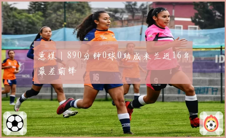 意媒丨890分钟0球0助成米兰近16年最差前锋