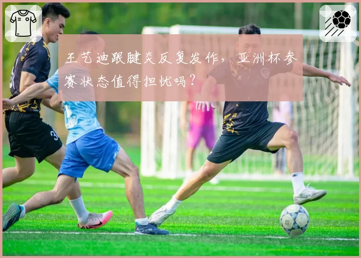 王艺迪跟腱炎反复发作，亚洲杯参赛状态值得担忧吗？