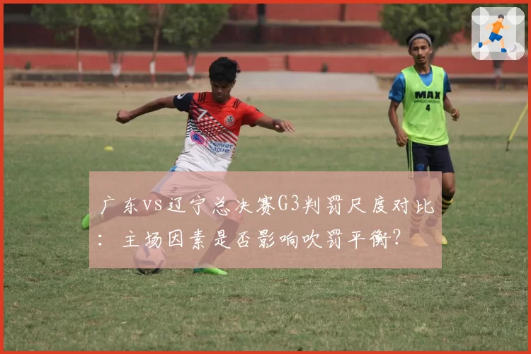 广东vs辽宁总决赛G3判罚尺度对比：主场因素是否影响吹罚平衡？