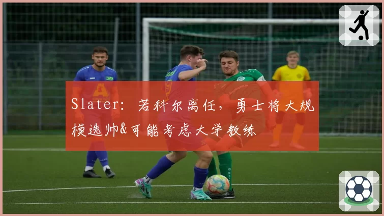 Slater：若科尔离任，勇士将大规模选帅&可能考虑大学教练