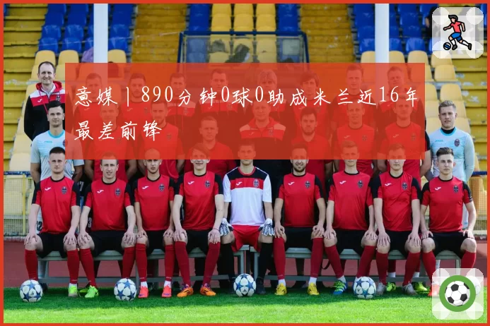意媒丨890分钟0球0助成米兰近16年最差前锋