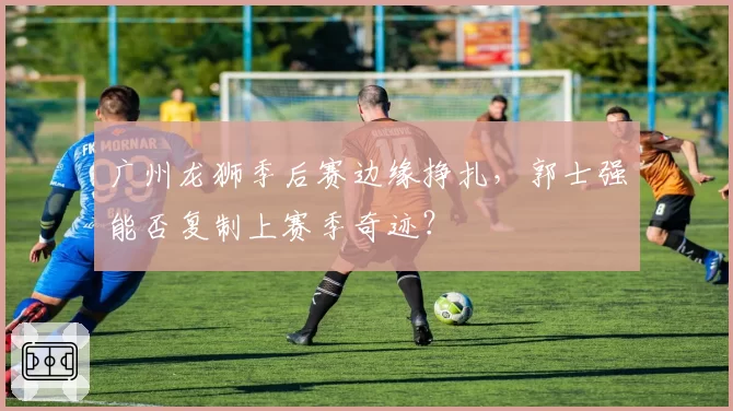 广州龙狮季后赛边缘挣扎,郭士强能否复制上赛季奇迹?
