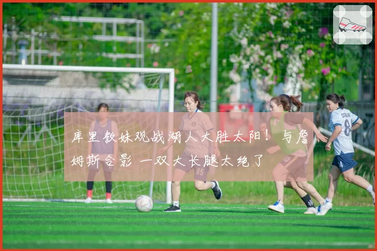 库里教妹观战湖人大胜太阳！与詹姆斯合影 一双大长腿太绝了