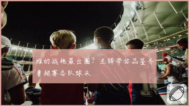 谁的战袍最出圈？王铎带你品鉴齐鲁超赛各队球衣