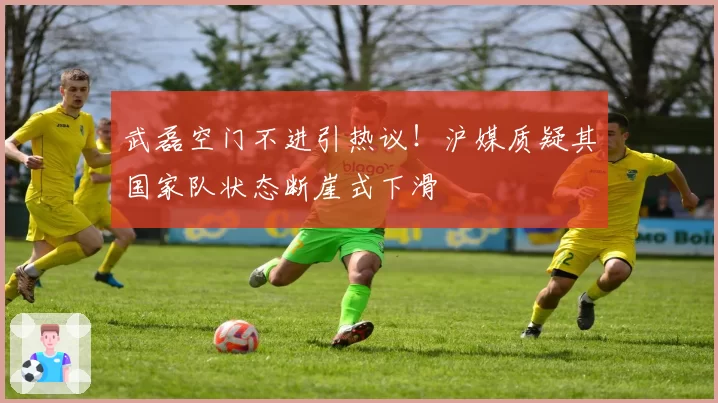 武磊空门不进引热议！沪媒质疑其国家队状态断崖式下滑