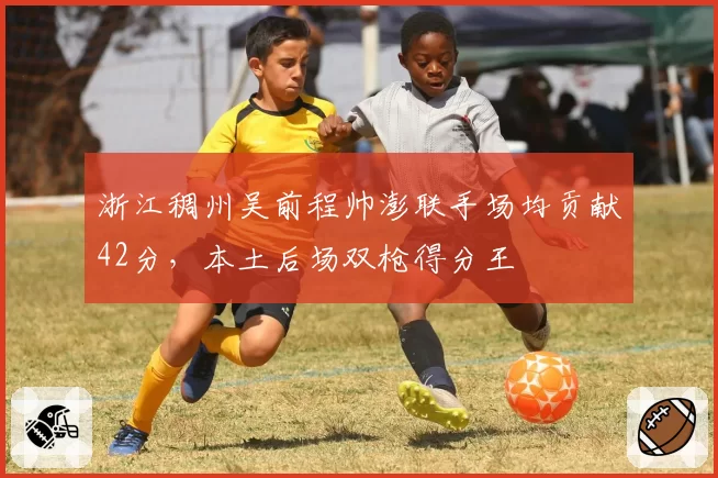 浙江稠州吴前程帅澎联手场均贡献42分,本土后场双枪得分王