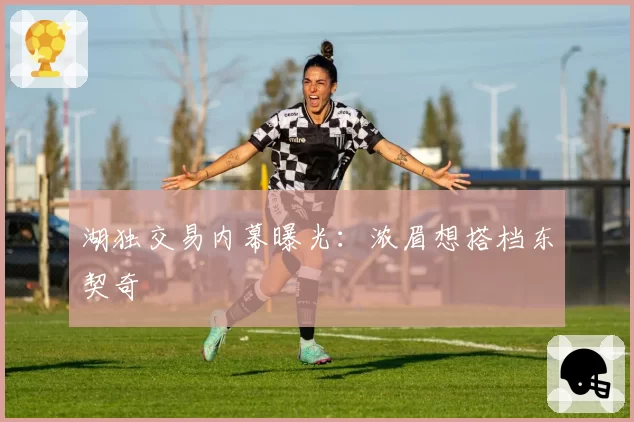 湖独交易内幕曝光：浓眉想搭档东契奇
