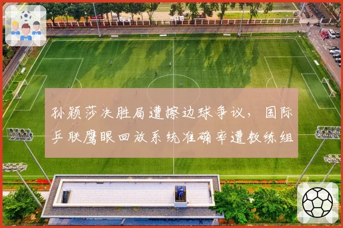 孙颖莎决胜局遭擦边球争议,国际乒联鹰眼回放系统准确率遭教练组质疑